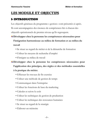 Hammoucha Yassine Métier et formation
- 3 -
LES MODULE ET OBJECTIFS
I- INTRODUCTION
Les objectifs généraux du programme « gestion » sont présentés ci-après.
Ils sont accompagnées des énonces de compétences liés à chacun des
objectifs opérationnels de premier niveau qu’ils regroupent.
Développer chez la personne les compétences nécessaires pour
l’intégration harmonieuse au milieu de formation et au milieu du
travail
• Se situer au regard du métier et de la démarche de formation
• Utiliser les moyens de recherche d’emploi
• S’intégrer au milieu de travail
Développer chez la personne les compétences nécessaires pour
l’application des principes, des règles et des méthodes essentielles
à la pratique du métier.
• Effectuer les travaux de fin exercice
• Utiliser une méthode de gestion de temps
• Communiquer dans l’entreprise
• Utiliser les fonctions de base du marketing
• Calculer et suivre le coût
• Utiliser les techniques de gestion de production
• Utiliser les techniques des ressources humaines
• Se situer au regard de la stratégie
• Elaborer un mémoire
 
