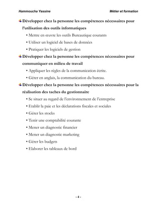 Hammoucha Yassine Métier et formation
- 4 -
Développer chez la personne les compétences nécessaires pour
l’utilisation des outils informatiques
• Mettre en œuvre les outils Bureautique courants
• Utiliser un logiciel de bases de données
• Pratiquer les logiciels de gestion
Développer chez la personne les compétences nécessaires pour
communiquer en milieu de travail
• Appliquer les règles de la communication écrite.
• Gérer en anglais, la communication du bureau.
Développer chez la personne les compétences nécessaires pour la
réalisation des taches du gestionnaire
• Se situer au regard de l’environnement de l’entreprise
• Etablir la paie et les déclarations fiscales et sociales
• Gérer les stocks
• Tenir une comptabilité courante
• Mener un diagnostic financier
• Mener un diagnostic marketing
• Gérer les budgets
• Elaborer les tableaux de bord
 