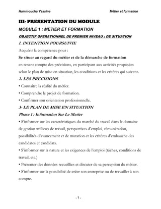 Hammoucha Yassine Métier et formation
- 7 -
III- PRESENTATION DU MODULE
MODULE 1 : METIER ET FORMATION
OBJECTIF OPERATIONNEL DE PREMIER NIVEAU : DE SITUATION
I. INTENTION POURSUIVIE
Acquérir la compétence pour :
Se situer au regard du métier et de la démarche de formation
en tenant compte des précisions, en participant aux activités proposées
selon le plan de mise en situation, les conditions et les critères qui suivent.
2- LES PRECISIONS
• Connaître la réalité du métier.
• Comprendre le projet de formation.
• Confirmer son orientation professionnelle.
3- LE PLAN DE MISE EN SITUATION
Phase 1 : Information Sur Le Metier
• S’informer sur les caractéristiques du marché du travail dans le domaine
de gestion :milieux de travail, perspectives d’emploi, rémunération,
possibilités d’avancement et de mutation et les critères d’embauche des
candidates et candidats.
• S’informer sur la nature et les exigences de l’emploi (tâches, conditions de
travail, etc.)
• Présenter des données recueillies et discuter de sa perception du métier.
• S’informer sur la possibilité de créer son entreprise ou de travailler à son
compte.
 