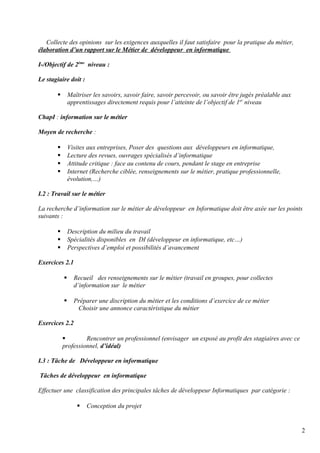 Collecte des opinions sur les exigences auxquelles il faut satisfaire pour la pratique du métier, 
élaboration d’un rapport sur le Métier de développeur en informatique 
I-/Objectif de 2ème niveau : 
Le stagiaire doit : 
 Maîtriser les savoirs, savoir faire, savoir percevoir, ou savoir être jugés préalable aux 
apprentissages directement requis pour l’atteinte de l’objectif de 1er niveau 
ChapI : information sur le métier 
Moyen de recherche : 
 Visites aux entreprises, Poser des questions aux développeurs en informatique, 
 Lecture des revues, ouvrages spécialisés d’informatique 
 Attitude critique : face au contenu de cours, pendant le stage en entreprise 
 Internet (Recherche ciblée, renseignements sur le métier, pratique professionnelle, 
évolution,…) 
I.2 : Travail sur le métier 
La recherche d’information sur le métier de développeur en Informatique doit être axée sur les points 
suivants : 
 Description du milieu du travail 
 Spécialités disponibles en DI (développeur en informatique, etc…) 
 Perspectives d’emploi et possibilités d’avancement 
Exercices 2.1 
 Recueil des renseignements sur le métier (travail en groupes, pour collectes 
d’information sur le métier 
 Préparer une discription du métier et les conditions d’exercice de ce métier 
Choisir une annonce caractéristique du métier 
Exercices 2.2 
 Rencontrer un professionnel (envisager un exposé au profit des stagiaires avec ce 
professionnel, d’idéal) 
I.3 : Tâche de Développeur en informatique 
Tâches de développeur en informatique 
Effectuer une classification des principales tâches de développeur Informatiques par catégorie : 
 Conception du projet 
2 
 
