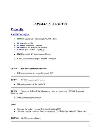 DONNEES SUR L’OFPPT 
Dates clés 
L'OFPPT en chiffres 
· 340.000 Stagiaires en Formation en 2013/2014 dont: 
 63 900 dans le BTP 
 27 300 en Hôtellerie Tourisme 
 71 500 dans les métiers du Tertiaire 
 6 200 en Transport et Logistique 
· 278 Métiers dont 105 formations qualifiantes 
· 8 400 Collaborateurs dont plus de 6 000 Formateurs 
2012/2013 : 310 000 stagiaires en formation 
· 20 Etablissements créés portant le réseau à 327 
2011/2012 : 280 000 stagiaires en formation 
· 21 Etablissements certifiés ISO 9001 
2010/2011 : Démarrage du Plan de Développement visant la formation de 1.000.000 de jeunes à 
l’horizon 2016 
· 250 000 stagiaires en formation 
2009: 
· Obtention du 1er Prix National de la Qualité, édition 2009 
· Obtention de deux certificats d’encouragement au Prix National de la Qualité, édition 2009 
2007/2008 : 400 000 stagiaires formés 
7 
 