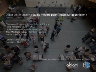 Débat-conférence – « Quels métiers pour l’ingénieur-cogniticien »
Mercredi 11 mars 2015 – 18h30
Christophe Ducamp – Airbus Defence & Space
Pierre-Alexandre Favier – ENSC
Laurent Mouluquet – AGFA Healthcare
Théo Moulières-Seban – SAFRAN Herakles
Marine Julieron – ENSC
Damien Marion – ADCog
Sami Lini – Akiani
human factors consulting
Posez vos questions à @akiani_fr/@AssoAdcog #cogevent
 