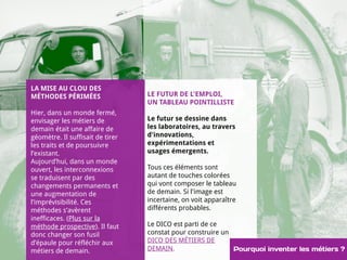 Introduction 
LA MISE AU CLOU DES 
MÉTHODES PÉRIMÉES 
Hier, dans un monde fermé, 
envisager les métiers de 
demain était une affaire de 
géomètre. Il suffisait de tirer 
les traits et de poursuivre 
l’existant. 
Aujourd’hui, dans un monde 
ouvert, les interconnexions 
se traduisent par des 
changements permanents et 
une augmentation de 
l’imprévisibilité. Ces 
méthodes s’avèrent 
inefficaces. (Plus sur la 
méthode prospective). Il faut 
donc changer son fusil 
d’épaule pour réfléchir aux 
métiers de demain. 
LE FUTUR DE L'EMPLOI, 
UN TABLEAU POINTILLISTE 
Le futur se dessine dans 
les laboratoires, au travers 
d'innovations, 
expérimentations et 
usages émergents. 
Tous ces éléments sont 
autant de touches colorées 
qui vont composer le tableau 
de demain. Si l'image est 
incertaine, on voit apparaître 
différents probables. 
Le DICO est parti de ce 
constat pour construire un 
DICO DES MÉTIERS DE 
DEMAIN. Pourquoi inventer les métiers ? 
 