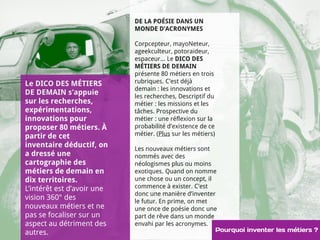 DE LA POÉSIE DANS UN 
MONDE D’ACRONYMES 
Corpcepteur, mayoNeteur, 
ageekculteur, potoraideur, 
espaceur... Le DICO DES 
MÉTIERS DE DEMAIN 
présente 80 métiers en trois 
rubriques. C’est déjà 
demain : les innovations et 
les recherches, Descriptif du 
métier : les missions et les 
tâches. Prospective du 
métier : une réflexion sur la 
probabilité d’existence de ce 
métier. (Plus sur les métiers) 
Le DICO DES MÉTIERS 
DE DEMAIN s’appuie 
sur les recherches, 
expérimentations, 
innovations pour 
proposer 80 métiers. À 
partir de cet 
inventaire déductif, on 
Les nouveaux métiers sont 
a dressé une 
nommés avec des 
cartographie des 
néologismes plus ou moins 
métiers de demain en 
exotiques. Quand on nomme 
dix territoires. 
une chose ou un concept, il 
L’intérêt est d’avoir une 
commence à exister. C’est 
vision 360° des 
donc une manière d’inventer 
le futur. En prime, on met 
nouveaux métiers et ne 
une once de poésie donc une 
pas se focaliser sur un 
part de rêve dans un monde 
aspect au détriment des 
envahi par les acronymes. 
autres. Pourquoi inventer les métiers ? 
 