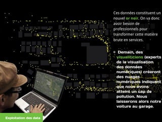 Ces données constituent un
nouvel or noir. On va donc
avoir besoin de
professionnels pour
transformer cette matière
brute en services.
Demain, des
visualiticiens (experts
de la visualisation
des données
numériques) créeront
des nuages
numériques indiquant
que nous avons
atteint un cap de
pollution. Nous
laisserons alors notre
voiture au garage.  
Exploitation des data
 
