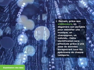  
Demain, grâce aux
shazameurs, on
dégainera son portable
pour identifier une
musique, un
champignon, un
individu… Cette
identification sera
effectuée grâce à une
base de données
enregistrant tous les
spécimens de chaque
catégorie. 
Exploitation des data
 