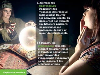 Demain, les
algovendeurs
traqueront les
messages des réseaux
sociaux pour trouver
des nouveaux clients. Ils
signaleront par exemple
aux hôteliers parisiens
les personnes qui
envisagent de faire un
séjour dans la capitale.  
Demain, les
prédicticiens (Experts
utilisant les algorithmes
et l’analyse sémantique
pour prévoir des
événements) indiqueront
où se passeront les
prochains crimes.
Exploitation des data
 