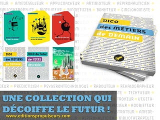 TEUR AMEDESEULEUR APPLICOACHEUR ARTIBIOTEUR ASPIRONAUTICIEN
BIBLIOTHERAPEUTE BIOFILMEUR BIOMETICIEN BONHTEUR CIRCLONOMISTE
CLAPOTISEUR COLLABORACTIVEUR COMPANOBOT CORPCEPTEUR CYCLOPULSEUR
DATACORPEUR DATAVISEUR DESICROQUEUR DEPOLLINFOTEUR DRONADAIRE
DRONALISTE EAUBANISTE ELEVOGEMEUR EMOTIONNEUR ENERGOHOMME
ENTRAINAVAILLEUR EPURIEN ENTOMOSINIER EUTHANALOGUE FABARMEUR
FABLIBREUR ESPACEUR FABRIQUANTEUR FLASHMOBEUR FONDARTEUR
FOULENCEUR FUNEBRISTE FRUGALINEUR GENOTHICIEN GOMNETEUR IM-
MORTALISATEUR JEURONTOLOGUE KILIMANDJETEUR KUKLOSEUR LOCAUNIER
LEGISBOTEUR LUDIFICATEUR LUDOSSEUR LUNABULLEUR MAYONETEUR
MEDICOPERATEUR MOINTOMICIEN MONNETARIEN MURATEUR MUSARDEUR
NOMADEUR NOMOPHOBEUR NUMERANTIN NUMEROPATHE OBJEBILLEUR
PARTICIPAPULSEUR PERCOLACTEUR POIDOLOGUE POLLUVIVREUR POTORAI-
DEUR PREDICTICIEN PSYGERONTECHNOLOGUE RABOUTEUX REHALOGRAPHEUR
RELOCALISEUR SEXONAUTE SHAZAMEUR SONOCHROMISTE TECHFILEUR
TEMPORISEUR TEMPROLEUR TOASTINATEUR TOITAGINIER TROKEUR VEGETA-
LITICIEN VIRTRAINEUR VISUALITICIEN VOISINETEUR WIKIPEDIEUR ADOBJETEUR
AGEEKCULTEUR ALENTOURISTEUR ALGOVENDEUR ALMINUSTRATEUR AMEDE-
SEULEUR APPLICOACHEUR ARTIBIOTEUR ASPIRONAUTICIEN BIBLIOTHERAPEUTE
UNE COLLECTION QUI
DÉCOIFFE LE FUTUR !
www.editionspropulseurs.com
 