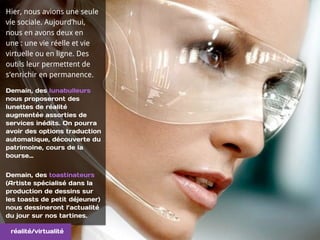 Hier, nous avions une seule
vie sociale. Aujourd’hui,
nous en avons deux en
une : une vie réelle et vie
virtuelle ou en ligne. Des
outils leur permettent de
s’enrichir en permanence.
Demain, des lunabulleurs
nous proposeront des
lunettes de réalité
augmentée assorties de
services inédits. On pourra
avoir des options traduction
automatique, découverte du
patrimoine, cours de la
bourse…
Demain, des toastinateurs
(Artiste spécialisé dans la
production de dessins sur
les toasts de petit déjeuner)
nous dessineront l’actualité
du jour sur nos tartines.
réalité/virtualité
 