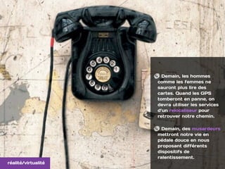 Demain, les hommes
comme les femmes ne
sauront plus lire des
cartes. Quand les GPS
tomberont en panne, on
devra utiliser les services
d’un relocaliseur pour
retrouver notre chemin.
Demain, des musardeurs
mettront notre vie en
pédale douce en nous
proposant différents
dispositifs de
ralentissement.
réalité/virtualité
 