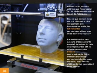 Février 2013, Obama
affirme que l’impression
3D va révolutionner notre
façon de fabriquer.
Est-ce que demain nous
aurons chez nous plus
uniquement des
imprimantes, mais des
fabriquantes
permettront d’imprimer
chez nous des objets ?
La multiplication des
acteurs présents sur le
marché, la baisse du prix
des imprimantes 3D, le
développement des
FabLab
une imprimante 3D et
d’autres machines
permettant de fabriquer
un objet) sont autant
d’éléments qui permettent
de le penser.
3D
 