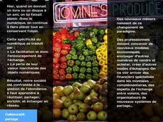 Collaboratif,
Hier, quand on donnait
un livre ou un disque à
un ami, on lui faisait
plaisir. Avec le
numérique, on continue
à faire plaisir tout en
conservant l’objet.
Cette spécificité du
numérique se traduit
par :
• La facilitation et donc
l’encouragement de
l’échange.
• La perte de leur
valeur marchande des
objets numériques.
Résultat, notre société
est confrontée à la
gestion de l’abondance.
ll faut apprendre à
réutiliser, partager,
enrichir, et échanger en
réseau.
Des nouveaux métiers
naissent de ce
changement de
paradigme.
 
Des professionnels
doivent concevoir de
nouveaux modèles
économiques,
envisager d’autres
manières de vendre et
acheter, créer d’autres
modes d’échanges. On
va voir arriver des
financiers spécialisés
dans les monnaies
complémentaires, des
experts de l’échange
entre voisins, des
organisateurs de
nouveaux systèmes de
partage…
Collaboratif,
partage
 