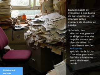 L’accès facile et
immédiat à des biens
de consommation va
changer notre
manière de stocker et
garder.
Demain, des
videront nos greniers
et allégeront nos vies
du poids de tous ces
objets inutiles ! Ils
travailleront avec les
kulkoseurs
spécialistes de l’achat
d’occasion pour nous
fournir ce dont nous
avons réellement
besoin
Collaboratif,
partage
 