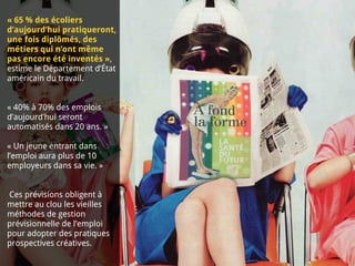 « 65 % des écoliers
d’aujourd’hui pratiqueront,
une fois diplômés, des
métiers qui n’ont même
pas encore été inventés »,
estime le Département d’État
américain du travail.
« 40% à 70% des emplois
d’aujourd’hui seront
automatisés dans 20 ans. »
« Un jeune entrant dans
l’emploi aura plus de 10
employeurs dans sa vie. »
Ces prévisions obligent à
mettre au clou les vieilles
méthodes de gestion
prévisionnelle de l’emploi
pour adopter des pratiques
prospectives créatives.
 
