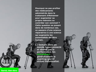 Pourquoi ne pas profiter
des médicaments
administrés dans le
traitement d’Alzheimer
pour augmenter sa
propre mémoire ou
contrôler son sommeil ?
Cette question se posant
dans de nombreux cas,
on passera d’une science
réparatrice à une science
qui augmente les
potentialités de l’être
humain.
Demain, dans un
monde hyperconnecté
et obsédé par la
performance, les
virtraineurs
généraliseront le
coaching sportif
virtuel individualisé.
Santé, bien-être
 