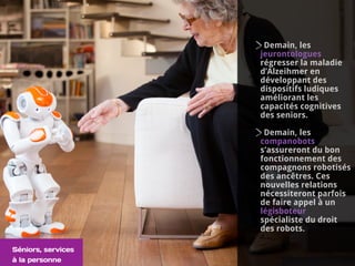 Demain, les
jeurontologues
régresser la maladie
d’Alzeihmer en
développant des
dispositifs ludiques
améliorant les
capacités cognitives
des seniors.
Demain, les
companobots
s’assureront du bon
fonctionnement des
compagnons robotisés
des ancêtres. Ces
nouvelles relations
nécessiteront parfois
de faire appel à un
légisboteur
spécialiste du droit
des robots.
Séniors, services
à la personne
 