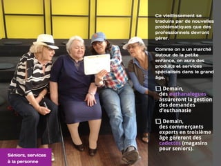 Ce vieillissement se
traduira par de nouvelles
problématiques que des
professionnels devront
gérer.
Comme on a un marché
autour de la petite
enfance, on aura des
produits et services
spécialisés dans le grand
âge.
Demain,  
des euthanalogues
assureront la gestion
des demandes
d’euthanasie
Demain,  
des commerçants
experts en troisième
âge géreront des
cadettes (magasins
pour seniors).
Séniors, services
à la personne
 