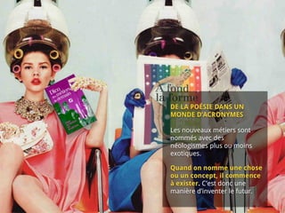  
DE LA POÉSIE DANS UN
MONDE D’ACRONYMES 
 
Les nouveaux métiers sont
nommés avec des
néologismes plus ou moins
exotiques.
Quand on nomme une chose
ou un concept, il commence
à exister. C’est donc une
manière d’inventer le futur.
 