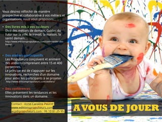 INVENTER LES
MÉTIERS DE DEMAIN
Une réflexion prospective
collaborative
Des ateliers et événements
Des conférences, ateliers et
événements
Vous désirez réfléchir de manière
prospective et collaborative à vos métiers et
organisations, nous vous proposons :
• Des livres mis à vos couleurs :  
Dico des métiers de demain, Guides du
futur sur la ville, le travail, la maison, la
santé demain…
http://www.editionspropulseurs.com/commander-des-
livres/
• Des ateliers participatifs
Les Propulseurs conçoivent et animent
des ateliers comprenant entre 15 et 400
personnes.
Le principe est de s’appuyer sur les
innovations, recherches d’un domaine
pour aider les participants à se projeter.
http://www.editionspropulseurs.com/ateliers/
• Des conférences
Elles présentent les tendances et les
innovations dans un domaine.
Contact : Anne-Caroline Paucot
www.editionspropulseurs.com
acp@propulseurs.com ; 06 10 81 25 95 AVOUS DE JOUER
 