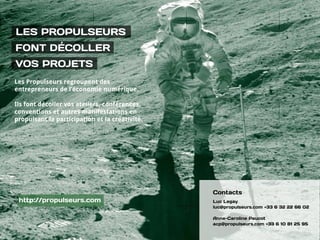 LES PROPULSEURS
FONT DÉCOLLER  
VOS PROJETS
Les Propulseurs regroupent des
entrepreneurs de l’économie numérique.
Ils font décoller vos ateliers, conférences,
conventions et autres manifestations en
propulsant la participation et la créativité.
Contacts
Luc Legay
luc@propulseurs.com +33 6 32 22 66 02
Anne-Caroline Paucot
acp@propulseurs.com +33 6 10 81 25 95
http://propulseurs.com
 