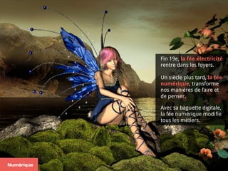 Fin 19e, la fée électricité
rentre dans les foyers.
Un siècle plus tard, la fée
numérique, transforme
nos manières de faire et
de penser.
Avec sa baguette digitale,  
la fée numérique modifie
tous les métiers.
Numérique
 