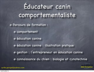 cyrille.georgel@audreco.com
Éducateur canin
comportementaliste
Parcours de formation :
comportement
éducation canine
éducation canine : illustration pratique
gestion : l’entrepreneur en éducation canine
connaissance du chien : biologie et cynotechnie
lundi 8 juillet 13
 