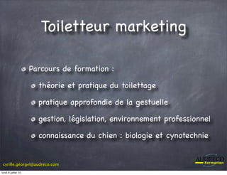 cyrille.georgel@audreco.com
Toiletteur marketing
Parcours de formation :
théorie et pratique du toilettage
pratique approfondie de la gestuelle
gestion, législation, environnement professionnel
connaissance du chien : biologie et cynotechnie
lundi 8 juillet 13
 