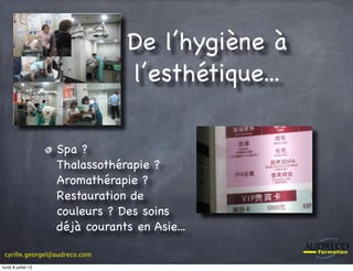 cyrille.georgel@audreco.com
De l’hygiène à
l’esthétique...
Spa ?
Thalassothérapie ?
Aromathérapie ?
Restauration de
couleurs ? Des soins
déjà courants en Asie...
lundi 8 juillet 13
 