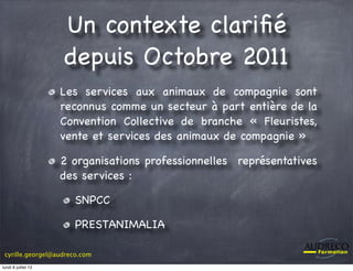 cyrille.georgel@audreco.com
Un contexte clariﬁé
depuis Octobre 2011
Les services aux animaux de compagnie sont
reconnus comme un secteur à part entière de la
Convention Collective de branche « Fleuristes,
vente et services des animaux de compagnie »
2 organisations professionnelles représentatives
des services :
SNPCC
PRESTANIMALIA
lundi 8 juillet 13
 
