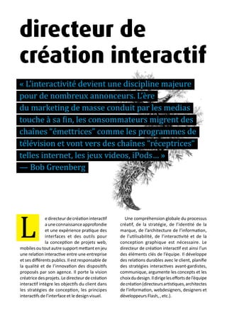 13 métiers du design numérique | 13
edirecteurdecréationinteractif
auneconnaissanceapprofondie
et une expérience pratique des
interfaces et des outils pour
la conception de projets web,
mobiles ou tout autre support mettant en jeu
une relation interactive entre une entreprise
et ses différents publics. Il est responsable de
la qualité et de l’innovation des dispositifs
proposés par son agence. Il porte la vision
créatrice des projets. Le directeur de création
interactif intègre les objectifs du client dans
les stratégies de conception, les principes
interactifs de l’interface et le design visuel.
Une compréhension globale du processus
créatif, de la stratégie, de l’identité de la
marque, de l’architecture de l’information,
de l’utilisabilité, de l’interactivité et de la
conception graphique est nécessaire. Le
directeur de création interactif est ainsi l’un
des éléments clés de l’équipe. Il développe
des relations durables avec le client, planifie
des stratégies interactives avant-gardistes,
communique, argumente les concepts et les
choixdudesign.Ildirigeleseffortsdel’équipe
decréation(directeursartistiques,architectes
de l’information, webdesigners, designers et
développeurs Flash, , etc.).
directeur de
création interactif
« L’interactivité devient une discipline majeure
pour de nombreux annonceurs. L’ère
du marketing de masse conduit par les medias
touche à sa fin, les consommateurs migrent des
chaînes “émettrices” comme les programmes de
télévision et vont vers des chaînes “réceptrices“
telles internet, les jeux videos, iPods… »
— Bob Greenberg
L
 