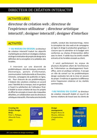 14 | Les métiers du design numérique
Activités
 Au niveau du design. Le directeur
de création interactif traduit les objectifs
marketingdesesclientsenstratégiescréatives
etdirigelaréalisationdeprojetsdedesigndela
définition de la conception à la validation des
livrables.
Il intervient sur une diversité de
problématiques:sitesdemarques,commerce
électronique, portails d’information,
communication institutionnelle et financière,
intranets, campagnes de publicités en ligne,
etc. Pour chacune de ces problématiques,
il élabore des solutions créatives en accord
avec l’identité de la marque, tout en gardant
à l’esprit la satisfaction de l’utilisateur final.
Il établit la vision créative de tous les projets
et affine les concepts à travers des maquettes
détaillées,encollaborationaveclesdirecteurs
artistiquesinteractifs.Ilformaliseainsilesbriefs
créatifs, conduit des brainstormings, mène
la conception de sites web et de campagnes
en ligne et dirige la production graphique. Il
s’assure que le calendrier et le budget sont
conformes au champ d’intervention défini
avec le client. Il valide tous les briefs créatifs
entrants et les livrables envoyés au client.
Il saisit parfaitement les enjeux de
plusieurs disciplines allant de l’architecture
de l’information au développement front-
office, voire en pratique certaines. Il occupe
un rôle de conseil sur les problématiques
design soulevées lors de la mise en oeuvre
du projet. Il maîtrise et apprécie la différence
entre l’expression créatrice et les réalités
commerciales.
Au niveau du client. Le directeur
de création interactif établit et nourrit de
bonnes relations de travail avec les clients de
directeur de création interactif
Activités liées
directeur de création web ; directeur de
l’expérience utilisateur ; directeur artistique
interactif ; designer interactif ; designer d’interface
Creating the
Perfect Design
Brief ,
Peter L. Philipps,
Allworth Press,
2004
Design
management,
Brigitte Borja de
Mozota, éditions
d’organisation,
2002
 