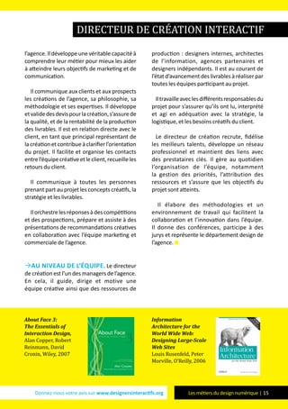 Donnez-nous votre avis sur www.designersinteractifs.org Les métiers du design numérique | 15
l’agence. Il développe une véritable capacité à
comprendre leur métier pour mieux les aider
à atteindre leurs objectifs de marketing et de
communication.
Il communique aux clients et aux prospects
les créations de l’agence, sa philosophie, sa
méthodologie et ses expertises. Il développe
etvalidedesdevispourlacréation,s’assurede
la qualité, et de la rentabilité de la production
des livrables. Il est en relation directe avec le
client, en tant que principal représentant de
la création et contribue à clarifier l’orientation
du projet. Il facilite et organise les contacts
entrel’équipecréativeetleclient,recueilleles
retours du client.
Il communique à toutes les personnes
prenant part au projet les concepts créatifs, la
stratégie et les livrables.
Ilorchestrelesréponsesàdescompétitions
et des prospections, prépare et assiste à des
présentations de recommandations créatives
en collaboration avec l’équipe marketing et
commerciale de l’agence.
Au niveau de l’équipe. Le directeur
de création est l’un des managers de l’agence.
En cela, il guide, dirige et motive une
équipe créative ainsi que des ressources de
production : designers internes, architectes
de l’information, agences partenaires et
designers indépendants. Il est au courant de
l’étatd’avancementdeslivrablesàréaliserpar
toutes les équipes participant au projet.
Iltravailleaveclesdifférentsresponsablesdu
projet pour s’assurer qu’ils ont lu, interprété
et agi en adéquation avec la stratégie, la
logistique, et les besoins créatifs du client.
Le directeur de création recrute, fidélise
les meilleurs talents, développe un réseau
professionnel et maintient des liens avec
des prestataires clés. Il gère au quotidien
l’organisation de l’équipe, notamment
la gestion des priorités, l’attribution des
ressources et s’assure que les objectifs du
projet sont atteints.
Il élabore des méthodologies et un
environnement de travail qui facilitent la
collaboration et l’innovation dans l’équipe.
Il donne des conférences, participe à des
jurys et représente le département design de
l’agence.
directeur de création interactif
About Face 3:
The Essentials of
Interaction Design,
Alan Copper, Robert
Reinmann, David
Cronin, Wiley, 2007
Information
Architecture for the
World Wide Web:
Designing Large-Scale
Web Sites
Louis Rosenfeld, Peter
Morville, O’Reilly, 2006
 