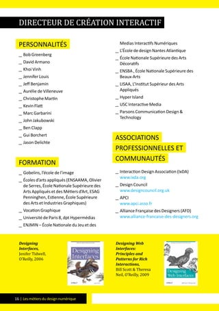 16 | Les métiers du design numérique
Personnalités
__ Bob Greenberg
__ David Armano
__ Khoi Vinh
__ Jennifer Louis
__ Jeff Benjamin
__ Aurélie de Villeneuve
__ Christophe Martin
__ Kevin Flatt
__ Marc Garbarini
__ John Jakubowski
__ Ben Clapp
__ Gui Borchert
__ Jason Delichte
formation
__ Gobelins, l’école de l’image
__ Écoles d’arts appliqués (ENSAAMA, Olivier
de Serres, École Nationale Supérieure des
Arts Appliqués et des Métiers d’Art, ESAG
Penninghen, Estienne, École Supérieure
des Arts et Industries Graphiques)
__ Vocation Graphique
__ Université de Paris 8, dpt Hypermédias
__ ENJMIN – École Nationale du Jeu et des
Medias Interactifs Numériques
__ L’École de design Nantes Atlantique
__ École Nationale Supérieure des Arts
Décoratifs
__ ENSBA , École Nationale Supérieure des
Beaux-Arts
__ LISAA, L’Institut Supérieur des Arts
Appliqués
__ Hyper Island
__ USC Interactive Media
__ Parsons Communication Design &
Technology
Associations
professionnelles et
communautés
__ Interaction Design Association (IxDA)
www.ixda.org
__ Design Council
www.designcouncil.org.uk
__ APCI
www.apci.asso.fr
__ Alliance Française des Designers (AFD)
www.alliance-francaise-des-designers.org
directeur de création interactif
Designing
Interfaces,
Jenifer Tidwell,
O’Reilly, 2006
Designing Web
Interfaces:
Principles and
Patterns for Rich
Interactions,
Bill Scott & Theresa
Neil, O’Reilly, 2009
 