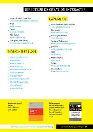 Donnez-nous votre avis sur www.designersinteractifs.org Les métiers du design numérique | 17
__ Institut Français du Design
www.institutfrancaisdudesign.com
__ AIGA
www.aiga.org
__ D&AD
www.dandad.org
__ ADC Global
www.adcglobal.org
__ *designers interactifs*
www.designersinteractifs.org
magazines et blogs
__ www.internetactu.net
__ www.atelier.fr
__ www.strategies.fr
__ www.adage.com
__ www.creativereview.co.uk
__ www.etapes.com
__ blog.ipglab.com
__ threeminds.organic.com
__ adverlab.blogspot.com
__ www.cpluv.com
__ www.nma.co.uk
événements
__ Web Directions South & North
www.webdirections.org
__ Dconstruct
www..dconstruct.org
__ South by Southwest,
www.sxsw.com
__ Future of Webdesign,
www.futureofwebdesign.com
__ @media,
www.vivabit.com/atmedia
__ OFFF
www.offf.ws
__ ARS Electronica
www.aec.at
__ PICNIC,
www.picnicnetwork.org
__ Transmediale
www.transmediale.de
directeur de création interactif
Designing Brand
Identity,
Alina Wheeler,
Wiley, 2006
Le Web design :
sociale expérience
des interfaces web,
Nicole Pignier et
Benoît Drouillat,
Hermès-Lavoisier,
2008
 