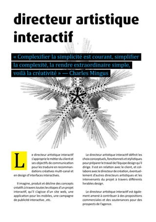 13 métiers du design numérique | 19
e directeur artistique interactif
s’approprielemétierduclientet
ses objectifs de communication
pourlestraduireenrecomman-
dations créatives multi-canal et
en design d’interfaces interactives.
Il imagine, produit et décline des concepts
créatifs à travers toutes les étapes d’un projet
interactif, qu’il s’agisse d’un site web, une
application pour les mobiles, une campagne
de publicité interactive , etc.
Le directeur artistique interactif définit les
choixconceptuels,fonctionnelsetstylistiques
pourpréparerletravaildel’équipedesignqu’il
dirige. Il est en relation avec le client, et col-
laboreavecledirecteurdecréation,éventuel-
lement d’autres directeurs artistiques et les
intervenants du projet à travers différents
livrables design.
Le directeur artistique interactif est égale-
ment amené à contribuer à des propositions
commerciales et des soutenances pour des
prospects de l’agence.
L
directeur artistique
interactif
« Complexifier la simplicité est courant, simplifier
la complexité, la rendre extraordinaire simple,
voilà la créativité » — Charles Mingus
 