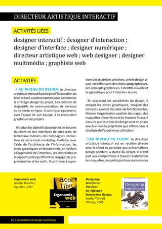 20 | Les métiers du design numérique
Activités
 Au niveau du design. Le directeur
artistiqueinteractifparticipeàl’élaborationdu
briefcréatif,auxbrainstormspourpositionner
la stratégie design du projet, à la création de
dispositifs de communication, de services
et de vente en ligne. Il contribue également,
avec l’appui de son équipe, à la production
graphique des projets.
Il traduit les objectifs du projet et les besoins
du client en des interfaces de sites web, de
terminaux mobiles, des campagnes interac-
tives et des e-mails marketing. Il arbitre, avec
l’aide de l’architecte de l’information, les
choix graphiques et fonctionnels, en veillant
àl’ergonomiedel’interface,sescontrainteset
lesopportunitésqu’offrentleslangagesdepro-
grammation et les outils. Il contribue à super-
viserdesstratégiescréatives,créeledesignvi-
suel,endéfinissantdeschoixtypographiques,
des concepts graphiques, l’identité visuelle et
la signalétique pour l’interface du site.
En explorant les possibilités du design, il
conçoit les pistes graphiques, imagine des
concepts,soumetdesidéesdefonctionnalités,
élabore l’organisation spatiale des pages, des
maquettesd’interfacesetleslivrablesfinaux.Il
s’assure que les choix du design sont en phase
aveclavisionduprojettellequedéfiniedansla
stratégie de l’expérience utilisateur.
Au niveau du client. Le directeur
artistique interactif est en relation directe
avec le client et participe aux présentations
design pendant la durée du projet. Il prend
part aux compétitions à travers l’élaboration
demaquettes,enparticipantauxsoutenances
directeur artistique interactif
Activités liées
designer interactif ; designer d’interaction ;
designer d’interface ; designer numérique ;
directeur artistique web ; web designer ; designer
multimédia ; graphiste web
Ergonomie web,
Amélie Boucher,
Eyrolles, 2007
Designing
Interfaces:
Patterns
for Effective
Interaction Design,
Jenifer Tidwell,
O’Reilly, 2005
 