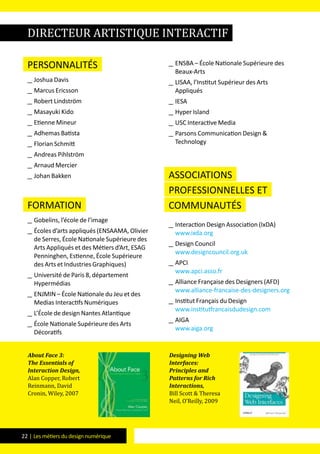 22 | Les métiers du design numérique
Personnalités
__ Joshua Davis
__ Marcus Ericsson
__ Robert Lindström
__ Masayuki Kido
__ Etienne Mineur
__ Adhemas Batista
__ Florian Schmitt
__ Andreas Pihlström
__ Arnaud Mercier
__ Johan Bakken
formation
__ Gobelins, l’école de l’image
__ Écoles d’arts appliqués (ENSAAMA, Olivier
de Serres, École Nationale Supérieure des
Arts Appliqués et des Métiers d’Art, ESAG
Penninghen, Estienne, École Supérieure
des Arts et Industries Graphiques)
__ Université de Paris 8, département
Hypermédias
__ ENJMIN – École Nationale du Jeu et des
Medias Interactifs Numériques
__ L’École de design Nantes Atlantique
__ École Nationale Supérieure des Arts
Décoratifs
__ ENSBA – École Nationale Supérieure des
Beaux-Arts
__ LISAA, l’Institut Supérieur des Arts
Appliqués
__ IESA
__ Hyper Island
__ USC Interactive Media
__ Parsons Communication Design &
Technology
Associations
professionnelles et
communautés
__ Interaction Design Association (IxDA)
www.ixda.org
__ Design Council
www.designcouncil.org.uk
__ APCI
www.apci.asso.fr
__ Alliance Française des Designers (AFD)
www.alliance-francaise-des-designers.org
__ Institut Français du Design
www.institutfrancaisdudesign.com
__ AIGA
www.aiga.org
About Face 3:
The Essentials of
Interaction Design,
Alan Copper, Robert
Reinmann, David
Cronin, Wiley, 2007
Designing Web
Interfaces:
Principles and
Patterns for Rich
Interactions,
Bill Scott & Theresa
Neil, O’Reilly, 2009
directeur artistique interactif
 