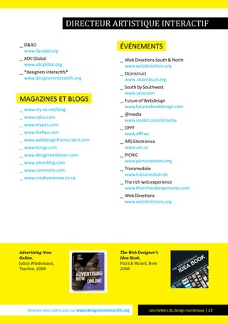 Donnez-nous votre avis sur www.designersinteractifs.org Les métiers du design numérique | 23
__ D&AD
www.dandad.org
__ ADC Global
www.adcglobal.org
__ *designers interactifs*
www.designersinteractifs.org
magazines et blogs
__ www.my-os.net/blog
__ www.cpluv.com
__ www.etapes.com
__ www.thefwa.com
__ www.webdesignfromscratch.com
__ www.konigi.com
__ www.designmeltdown.com
__ www.adverblog.com
__ www.commarts.com
__ www.creativereview.co.uk
événements
__ Web Directions South & North
www.webdirections.org
__ Dconstruct
www..dconstruct.org
__ South by Southwest
www.sxsw.com
__ Future of Webdesign
www.futureofwebdesign.com
__ @media
www.vivabit.com/atmedia
__ OFFF
www.offf.ws
__ ARS Electronica
www.aec.at
__ PICNIC
www.picnicnetwork.org
__ Transmediale
www.transmediale.de
__ The rich web experience
www.therichwebexperience.com
__ Web Directions
www.webdirections.org
Advertising Now.
Online,
Julius Wiedemann,
Taschen, 2008
The Web Designer’s
Idea Book,
Patrick Mcneil, How
2008
directeur artistique interactif
 