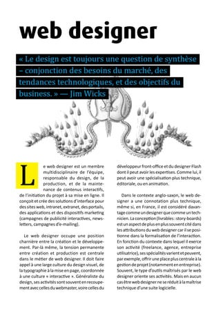 13 métiers du design numérique | 25
e web designer est un membre
multidisciplinaire de l’équipe,
responsable du design, de la
production, et de la mainte-
nance de contenus interactifs,
de l’initiation du projet à sa mise en ligne. Il
conçoit et crée des solutions d’interface pour
dessitesweb,intranet,extranet,desportails,
des applications et des dispositifs marketing
(campagnes de publicité interactives, news-
letters, campagnes d’e-mailing).
Le web designer occupe une position
charnière entre la création et le développe-
ment. Par-là même, la tension permanente
entre création et production est centrale
dans le métier de web designer. Il doit faire
appel à une large culture du design visuel, de
la typographie à la mise en page, coordonnée
à une culture « interactive ». Généraliste du
design,sesactivitéssontsouventenrecoupe-
mentaveccellesduwebmaster,voirecellesdu
développeur front-office et du designer Flash
dont il peut avoir les expertises. Comme lui, il
peut avoir une spécialisation plus technique,
éditoriale, ou en animation.
Dans le contexte anglo-saxon, le web de-
signer a une connotation plus technique,
même si, en France, il est considéré davan-
tagecommeundesignerquecommeuntech-
nicien.Laconception(livrables:story-boards)
estunaspectdeplusenplussouventcitédans
les attributions du web designer car il se posi-
tionne dans la formalisation de l’interaction.
En fonction du contexte dans lequel il exerce
son activité (freelance, agence, entreprise
utilisatrice),sesspécialitésvarientetpeuvent,
parexemple,offriruneplacepluscentraleàla
gestiondeprojet(notammentenentreprise).
Souvent, le type d’outils maîtrisés par le web
designer oriente ses activités. Mais en aucun
casêtrewebdesignerneseréduitàlamaîtrise
technique d’une suite logicielle.
L
web designer
« Le design est toujours une question de synthèse
– conjonction des besoins du marché, des
tendances technologiques, et des objectifs du
business. » — Jim Wicks
 