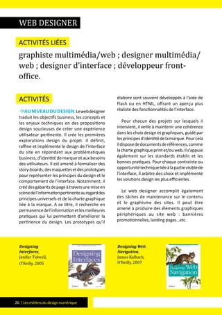 26 | Les métiers du design numérique
Activités
Auniveaududesign.Lewebdesigner
traduit les objectifs business, les concepts et
les enjeux techniques en des propositions
design soucieuses de créer une expérience
utilisateur pertinente. Il crée les premières
explorations design du projet. Il définit,
raffine et implémente le design de l’interface
du site en répondant aux problématiques
business, d’identité de marque et aux besoins
des utilisateurs. Il est amené à formaliser des
story-boards,desmaquettesetdesprototypes
pour représenter les principes du design et le
comportement de l’interface. Notamment, il
créédesgabaritsdepageàtraversunemiseen
scènedel’informationpertinenteauregarddes
principes universels et de la charte graphique
liée à la marque. A ce titre, il recherche en
permanencedel’informationetlesmeilleures
pratiques qui lui permettent d’améliorer la
pertinence du design. Les prototypes qu’il
élabore sont souvent développés à l’aide de
Flash ou en HTML, offrant un aperçu plus
réaliste des fonctionnalités de l’interface.
Pour chacun des projets sur lesquels il
intervient, il veille à maintenir une cohérence
dans les choix design et graphiques, guidé par
lesprincipesd’identitédelamarque.Pourcela
ildisposededocumentsderéférences,comme
lachartegraphiqueprintet/ouweb.Ils’appuie
également sur les standards établis et les
bonnes pratiques. Pour chaque contrainte ou
opportunitétechniqueliéeàlapartievisiblede
l’interface, il arbitre des choix et implémente
les solutions design les plus efficientes.
Le web designer accomplit également
des tâches de maintenance sur le contenu
et le graphisme des sites. Il peut être
amené à produire des éléments graphiques
périphériques au site web : bannières
promotionnelles, landing pages , etc.
web designer
Activités liées
graphiste multimédia/web ; designer multimédia/
web ; designer d’interface ; développeur front-
office.
Designing
Interfaces,
Jenifer Tidwell,
O’Reilly, 2005
Designing Web
Navigation,
James Kalbach,
O’Reilly, 2007
 