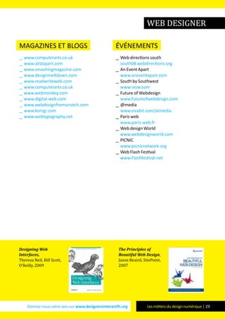Donnez-nous votre avis sur www.designersinteractifs.org Les métiers du design numérique | 29
web designer
magazines et blogs
__ www.computerarts.co.uk
__ www.alistapart.com
__ www.smashingmagazine.com
__ www.designmeltdown.com
__ www.readwriteweb.com
__ www.computerarts.co.uk
__ www.webmonkey.com
__ www.digital-web.com
__ www.webdesignfromscratch.com
__ www.konigi.com
__ www.webtypography.net
événements
__ Web directions south
south08.webdirections.org
__ An Event Apart
www.aneventapart.com
__ South by Southwest
www.sxsw.com
__ Future of Webdesign
www.futureofwebdesign.com
__ @media
www.vivabit.com/atmedia
__ Paris web
www.paris-web.fr
__ Web design World
www.webdesignworld.com
__ PICNIC
www.picnicnetwork.org
__ Web Flash Festival
www.Flashfestival.net
Designing Web
Interfaces,
Theresa Neil, Bill Scott,
O’Reilly, 2009
The Principles of
Beautiful Web Design,
Jason Beaird, SitePoint,
2007
 