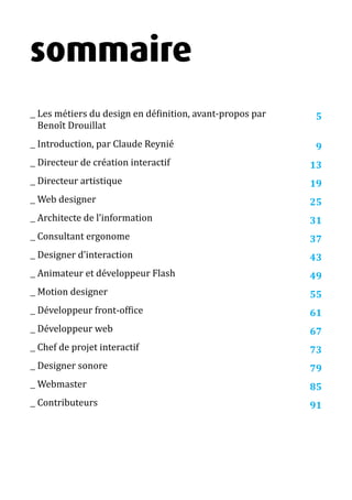 13 métiers du design numérique | 3
sommaire
__ Les métiers du design en définition, avant-propos par
Benoît Drouillat
__ Introduction, par Claude Reynié
__ Directeur de création interactif
__ Directeur artistique
__ Web designer
__ Architecte de l’information
__ Consultant ergonome
__ Designer d’interaction
__ Animateur et développeur Flash
__ Motion designer
__ Développeur front-office
__ Développeur web
__ Chef de projet interactif
__ Designer sonore
__ Webmaster
__ Contributeurs
5
9
13
19
25
31
37
43
49
55
61
67
73
79
85
91
 