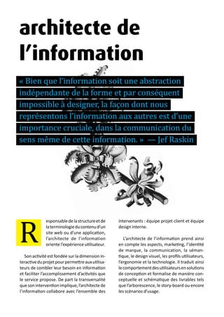 13 métiers du design numérique | 31
R
architecte de
l’information
« Bien que l’information soit une abstraction
indépendante de la forme et par conséquent
impossible à designer, la façon dont nous
représentons l’information aux autres est d’une
importance cruciale, dans la communication du
sens même de cette information. » — Jef Raskin
esponsabledelastructureetde
laterminologieducontenud’un
site web ou d’une application,
l’architecte de l’information
oriente l’expérience utilisateur.
Son activité est fondée sur la dimension in-
teractiveduprojetpourpermettreauxutilisa-
teurs de combler leur besoin en information
et faciliter l’accomplissement d’activités que
le service propose. De part la transversalité
quesoninterventionimplique,l’architectede
l’information collabore avec l’ensemble des
intervenants : équipe projet client et équipe
design interne.
L’architecte de l’information prend ainsi
en compte les aspects, marketing, l’identité
de marque, la communication, la séman-
tique, le design visuel, les profils utilisateurs,
l’ergonomie et la technologie. Il traduit ainsi
lecomportementdesutilisateursensolutions
de conception et formalise de manière con-
ceptuelle et schématique des livrables tels
que l’arborescence, le story-board ou encore
les scénarios d’usage.
 