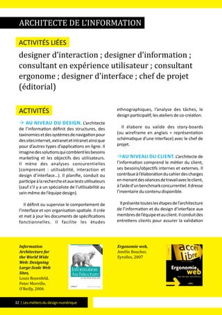 32 | Les métiers du design numérique
Activités
 Au niveau du design. L’architecte
de l’information définit des structures, des
taxinomiesetdessystèmesdenavigationpour
dessitesinternet,extranetetintranetainsique
pour d’autres types d’applications en ligne. Il
imaginedessolutionsquicomblentlesbesoins
marketing et les objectifs des utilisateurs.
Il mène des analyses concurentielles
(comprenant : utilisabilité, interaction et
design d’interface…). Il planifie, conduit ou
participeàlarechercheetauxtestsutilisateurs
(sauf s’il y a un spécialiste de l’utilisabilité au
sein même de l’équipe design).
Il définit ou supervise le comportement de
l’interface et son organisation spatiale. Il crée
et met à jour les documents de spécifications
fonctionnelles. Il facilite les études
ethnographiques, l’analyse des tâches, le
design participatif, les ateliers de co-création.
Il élabore ou valide des story-boards
(ou wireframe en anglais = représentation
schématique d’une interface) avec le chef de
projet.
Au niveau du client. L’architecte de
l’information comprend le métier du client,
ses besoins/objectifs internes et externes. Il
contribueàl’élaborationducahierdescharges
enmenantdesséancesdetravailavecleclient,
àl’aided’unbenchmarkconcurrentiel.Ildresse
l’inventaire du contenu disponible.
Ilprésentetouteslesétapesdel’architecture
de l’information et du design d’interface aux
membresdel’équipeetauclient.Ilconduitdes
entretiens clients pour assurer la validation
architecte de l’information
Activités liées
designer d’interaction ; designer d’information ;
consultant en expérience utilisateur ; consultant
ergonome ; designer d’interface ; chef de projet
(éditorial)
Information
Architecture for
the World Wide
Web: Designing
Large-Scale Web
Sites,
Louis Rosenfeld,
Peter Morville,
O’Reilly, 2006
Ergonomie web,
Amélie Boucher,
Eyrolles, 2007
 