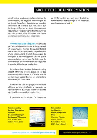 Donnez-nous votre avis sur www.designersinteractifs.org Les métiers du design numérique | 33
du périmètre fonctionnel, de l’architecture de
l’information, des objectifs marketing et du
design de l’interface. Il participe de manière
informelle et formelle aux remarques sur
le design. Il fournit un point d’avancement
régulier aux équipes du projet sur les livrables
de conception, afin d’assurer que leurs
demandes sont bien prises en compte.
Au niveau de l’équipe.L’architecte
de l’information s’assure que le design (visuel
et sous d’autres formes de représentation)
sertlesens(laperceptionetlacompréhension
d’une information). Il briefe les équipes de
designers et de développeurs, s’assure que la
documentation concernant l’architecture de
l’information est constamment mise à jour et
transmise à l’équipe de production.
Ilprendpartàdessessionsdebrainstorming
créatif. Il travaille avec les designers sur des
maquettes d’interfaces et s’assure que le
design visuel s’accorde avec les interactions
réalisables par l’utilisateur.
Il informe le chef de projet du moindre
élément qui pourrait affecter le calendrier ou
le déroulement du projet. Il vérifie la qualité
des livrables pendant leur production.
Il promeut et explique l’architecture
de l’information en tant que discipline,
notamment sa méthodologie et ses bénéfices
dans le cadre du projet.
architecte de l’information
Communicating
Design: Developing
Web Site
Documentation for
Design and Planning,
Dan Brown, New
Riders Press, 2006
Information
Architecture:
Blueprints for the
Web,
Christina Wodtke,
Austin Govella
New Riders Press,
2009 (2nd edition)
 