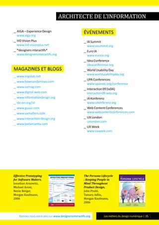 Donnez-nous votre avis sur www.designersinteractifs.org Les métiers du design numérique | 35
__ AIGA – Experience Design
www.aiga.org
__ IIID Vision Plus
www.iiid-visionplus.net
__ *designers interactifs*
www.designersinteractifs.org
magazines et blogs
__ www.ergolab.net
__ www.boxesandarrows.com
__ www.uxmag.com
__ www.digital-web.com
__ www.informationdesign.org
__ stc-on.org/id
__ www.guuui.com
__ www.uxmatters.com
__ www.interaction-design.org
__ www.joelamantia.com
événements
__ IA Summit
www.iasummit.org
__ Euro IA
www.euroia.org
__ Idea Conference
ideaconference.org
__ World Usability Day
www.worldusabilityday.org
__ UPA Conferences
www.upassoc.org/conference
__ Interaction 09 (IxDA)
interaction09.ixda.org
__ IA Konferenz
www.iakonferenz.org
__ Web Content Conferences
www.webcontentconferences.com
__ UX London
uxlondon.com
__ UX Week
www.uxweek.com
Effective Prototyping
for Software Makers,
Jonathan Arnowitz,
Michael Arent,
Nevin Berger,
Morgan Kaufmann,
2006
The Persona Lifecycle
: Keeping People in
Mind Throughout
Product Design,
John Pruitt,
Tamara Adlin,
Morgan Kaufmann,
2006
architecte de l’information
 