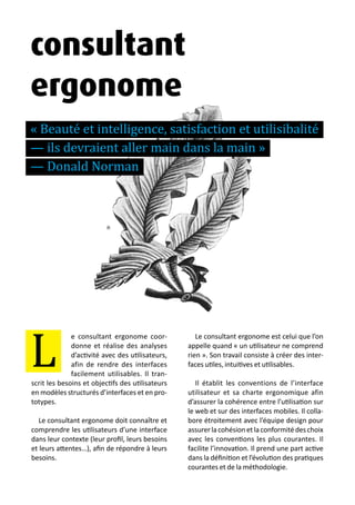 13 métiers du design numérique | 37
e consultant ergonome coor-
donne et réalise des analyses
d’activité avec des utilisateurs,
afin de rendre des interfaces
facilement utilisables. Il tran-
scrit les besoins et objectifs des utilisateurs
en modèles structurés d’interfaces et en pro-
totypes.
Le consultant ergonome doit connaître et
comprendre les utilisateurs d’une interface
dans leur contexte (leur profil, leurs besoins
et leurs attentes…), afin de répondre à leurs
besoins.
Le consultant ergonome est celui que l’on
appelle quand « un utilisateur ne comprend
rien ». Son travail consiste à créer des inter-
faces utiles, intuitives et utilisables.
Il établit les conventions de l’interface
utilisateur et sa charte ergonomique afin
d’assurer la cohérence entre l’utilisation sur
le web et sur des interfaces mobiles. Il colla-
bore étroitement avec l’équipe design pour
assurerlacohésionetlaconformitédeschoix
avec les conventions les plus courantes. Il
facilite l’innovation. Il prend une part active
dans la définition et l’évolution des pratiques
courantes et de la méthodologie.
L
consultant
ergonome
« Beauté et intelligence, satisfaction et utilisibalité
— ils devraient aller main dans la main »
— Donald Norman
 