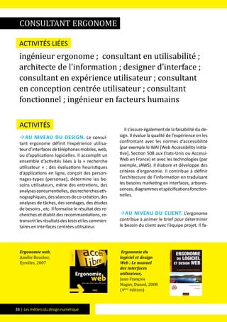 38 | Les métiers du design numérique
Activités
Au niveau du design. Le consul-
tant ergonome définit l’expérience utilisa-
teurd’interfacesdetéléphonesmobiles,web,
ou d’applications logicielles. Il accomplit un
ensemble d’activités liées à la « recherche
utilisateur » : des évaluations heuristiques
d’applications en ligne, conçoit des person-
nages-types (personae), détermine les be-
soins utilisateurs, mène des entretiens, des
analysesconcurrentielles, desrechercheseth-
nographiques,desséancesdeco-création,des
analyses de tâches, des sondages, des études
de besoins , etc. Il formalise le résultat des re-
cherches et établit des recommandations, re-
transcritlesrésultatsdestestsetlescommen-
taires en interfaces centrées utilisateur.
Il s’assure également de la faisabilité du de-
sign. Il évalue la qualité de l’expérience en les
confrontant avec les normes d’accessibilité
(par exemple le WAI [Web Accessibility Initia-
tive], Section 508 aux Etats-Unis ou Accessi-
Web en France) et avec les technologies (par
exemple, JAWS). Il élabore et développe des
critères d’ergonomie. Il contribue à définir
l’architecture de l’information en traduisant
les besoins marketing en interfaces, arbores-
cences,diagrammesetspécificationsfonction-
nelles.
Au niveau du client. L’ergonome
contribue à animer le brief pour déterminer
le besoin du client avec l’équipe projet. Il fa-
consultant ergonome
Activités liées
ingénieur ergonome ; consultant en utilisabilité ;
architecte de l’information ; designer d’interface ;
consultant en expérience utilisateur ; consultant
en conception centrée utilisateur ; consultant
fonctionnel ; ingénieur en facteurs humains
Ergonomie web,
Amélie Boucher,
Eyrolles, 2007
Ergonomie du
logiciel et design
Web : Le manuel
des interfaces
utilisateur,
Jean-François
Nogier, Dunod, 2008
(4ème
édition)
 