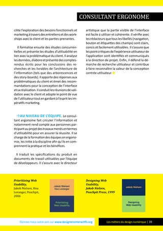 Donnez-nous votre avis sur www.designersinteractifs.org Les métiers du design numérique | 39
cilite l’exploration des besoins fonctionnels et
marketingàtraversdesentretiensetdeswork-
shops avec le client et les parties-prenantes.
Il formalise ensuite des études concurren-
tielles et présente les études d’utilisabilité en
lien avec la problématique du client. Il analyse
lesdonnées,élaboreetprésentedescomptes-
rendus écrits pour les conclusions des re-
cherches et les livrables de l’architecture de
l’information (tels que des arborescences et
desstory-boards).Ilapportedesréponsesaux
problématiques du client et émet des recom-
mandations pour la conception de l’interface
etsaréalisation.Ilconduitlesréunionsdevali-
dation avec le client et adopte le point de vue
del’utilisateurtoutengardantàl’espritlesim-
pératifs marketing.
Au niveau de l’équipe. Le consul-
tant ergonome fait circuler l’information et
notamment rend compte aux personnes par-
ticipantauprojetdestravauxmenésentermes
d'utilisabilité pour en assurer la réussite. Il se
chargedelaformationdeséquipesenergono-
mie, les initie à la discipline afin qu’ils en com-
prennent la pratique et les bénéfices.
Il traduit les spécifications du produit en
documents de travail utilisables par l’équipe
de développeurs. Il s’assure avec le directeur
artistique que la partie visible de l'interface
est facile à utiliser et cohérente. Il vérifie avec
lesrédacteursquetousleslibellés(navigation,
bouton et étiquettes des champs) sont clairs,
concis et facilement utilisables. Il s’assure que
lespointcritiquesdel’expérienceutilisateurde
l’application sont identifiés et communiqués
à la direction de projet. Enfin, il défend la dé-
marche de recherche utilisateur et contribue
à faire reconnaître la valeur de la conception
centrée utilisateur.
consultant ergonome
Prioritizing Web
Usability,
Jakob Nielsen, Hoa
Loranger, Peachpit,
2006
Designing Web
Usability,
Jakob Nielsen,
Peachpit Press, 1999
 