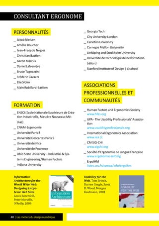 40 | Les métiers du design numérique
Personnalités
__ Jakob Nielsen
__ Amélie Boucher
__ Jean-François Nogier
__ Chrisitian Bastien
__ Aaron Marcus
__ Daniel Lafrenière
__ Bruce Tognazzini
__ Frédéric Cavazza
__ Elie Sloïm
__ Alain Robillard-Bastien
formation
__ ENSCI (Ecole Nationale Supérieure de Créa-
tion Industrielle, Mastère Nouveaux Mé-
dias)
__ CNAM-Ergonomie
__ Université Paris 8
__ Université Descartes Paris 5
__ Université de Nice
__ Université de Provence
__ Ohio State University – Industrial & Sys-
tems Engineering/Human Factors
__ Indiana University
__ Georgia Tech
__ City University London
__ Carleton University
__ Carnegie Mellon University
__ Linköping and Stockholm University
__ Université de technologie de Belfort Mont-
béliard
__ Stanford Institute of Design | d.school
Associations
professionnelles et
communautés
__ Human Factors and Ergonomics Society
www.hfes.org
__ UPA - The Usability Professionals’ Associa-
tion
www.usabilityprofessionals.org
__ International Ergonomics Association
www.iea.cc
__ CM SIG-CHI
www.sigchi.org
__ Société d’Ergonomie de Langue Française
www.ergonomie-self.org
__ ErgoIHM
listes.cru.fr/sympa/info/ergoihm
Information
Architecture for the
World Wide Web:
Designing Large-
Scale Web Sites
Louis Rosenfeld,
Peter Morville,
O’Reilly, 2006
Usability for the
Web, Tom Brinck,
Darren Gergle, Scott
D. Wood, Morgan
Kaufmann, 2001
consultant ergonome
 